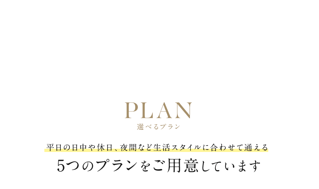 PLAN 選べるプラン 平日の日中や休日、夜間など生活スタイルに合わせて通える5つのプランをご用意しています